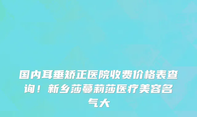 国内耳垂矫正医院收费价格表查询！新乡莎蔓莉莎医疗美容名气大