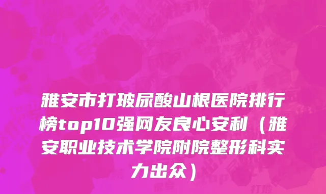 雅安市打玻尿酸山根医院排行榜top10强网友良心安利（雅安职业技术学院附院整形科实力出众）