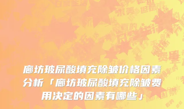 廊坊玻尿酸填充除皱价格因素分析「廊坊玻尿酸填充除皱费用决定的因素有哪些」