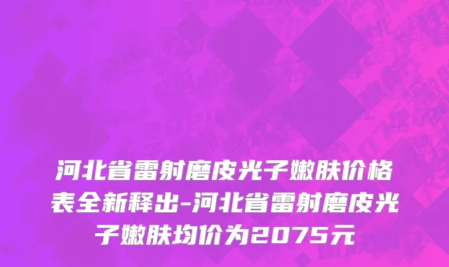 河北省雷射磨皮光子嫩肤价格表全新释出-河北省雷射磨皮光子嫩肤均价为2075元