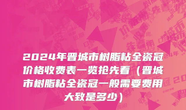 2024年晋城市树脂粘全瓷冠价格收费表一览抢先看（晋城市树脂粘全瓷冠一般需要费用大致是多少）