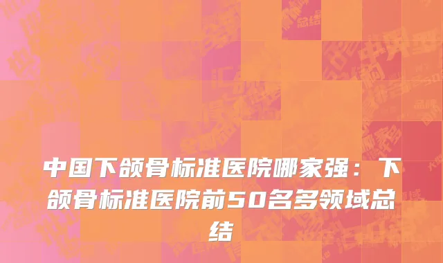 中国下颌骨标准医院哪家强：下颌骨标准医院前50名多领域总结