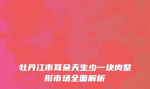 牡丹江市耳朵天生少一块肉整形市场全面解析