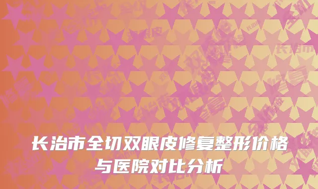 长治市全切双眼皮修复整形价格与医院对比分析