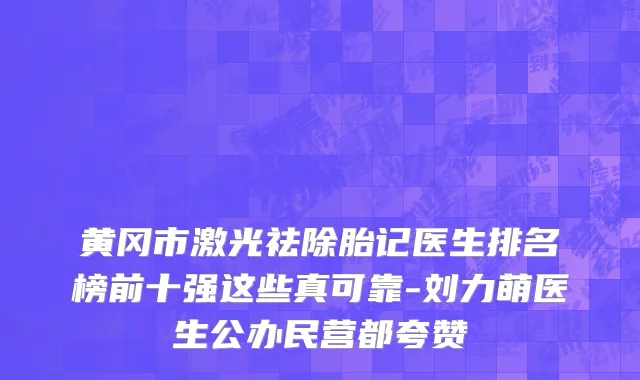 黄冈市激光祛除胎记医生排名榜前十强这些真可靠-刘力萌医生公办民营都夸赞