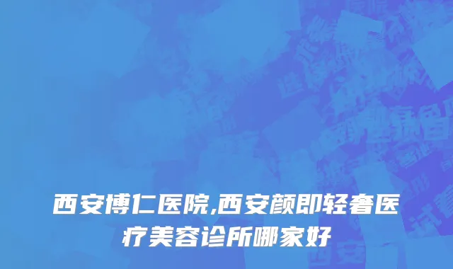 西安博仁医院,西安颜即轻奢医疗美容诊所哪家好