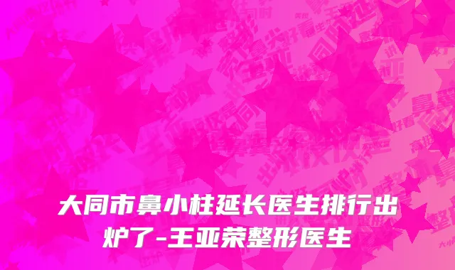 大同市鼻小柱延长医生排行出炉了-王亚荣整形医生