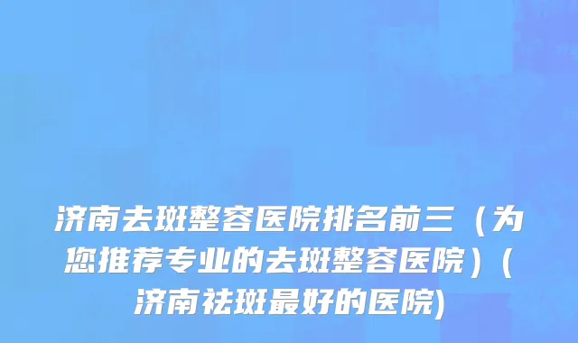 济南去斑整容医院排名前三（为您推荐专业的去斑整容医院）(济南祛斑最好的医院)