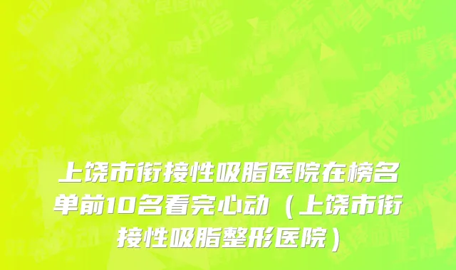 上饶市衔接性吸脂医院在榜名单前10名看完心动（上饶市衔接性吸脂整形医院）