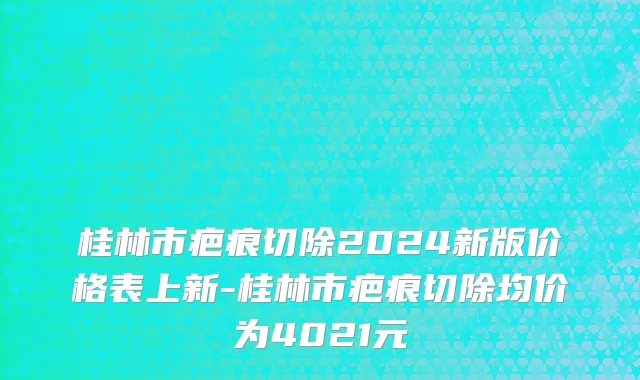 桂林市疤痕切除2024新版价格表上新-桂林市疤痕切除均价为4021元