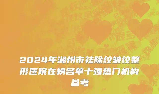 2024年湖州市祛除纹皱纹整形医院在榜名单十强热门机构参考