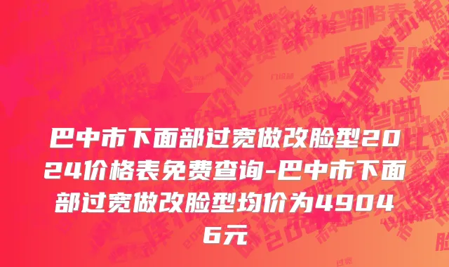 巴中市下面部过宽做改脸型2024价格表免费查询-巴中市下面部过宽做改脸型均价为49046元