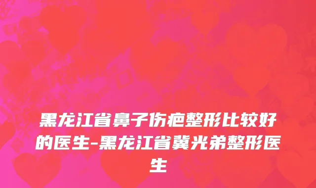 黑龙江省鼻子伤疤整形比较好的医生-黑龙江省冀光弟整形医生