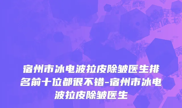 宿州市冰电波拉皮除皱医生排名前十位都很不错-宿州市冰电波拉皮除皱医生