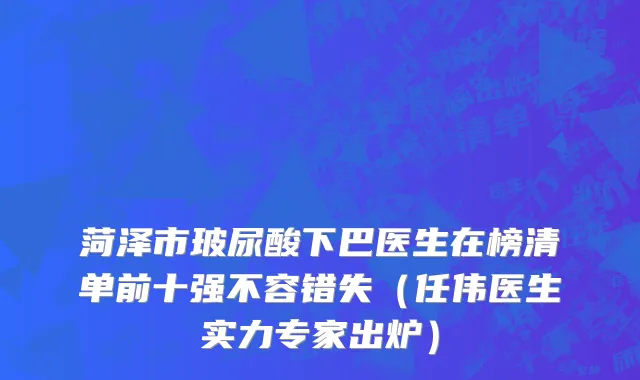 菏泽市玻尿酸下巴医生在榜清单前十强不容错失（任伟医生实力专家出炉）