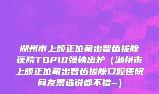 湖州市上颌正位萌出智齿拔除医院TOP10强榜出炉（湖州市上颌正位萌出智齿拔除口腔医院网友票选说都不错~）