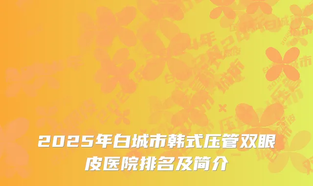 2025年白城市韩式压管双眼皮医院排名及简介