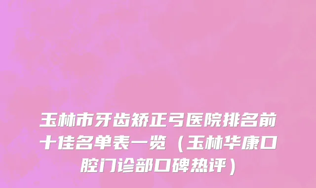 玉林市牙齿矫正弓医院排名前十佳名单表一览（玉林华康口腔门诊部口碑热评）