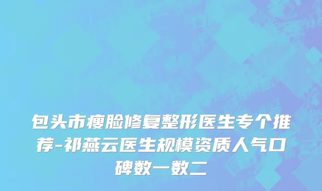 包头市瘦脸修复整形医生专个推荐-祁燕云医生规模资质人气口碑数一数二
