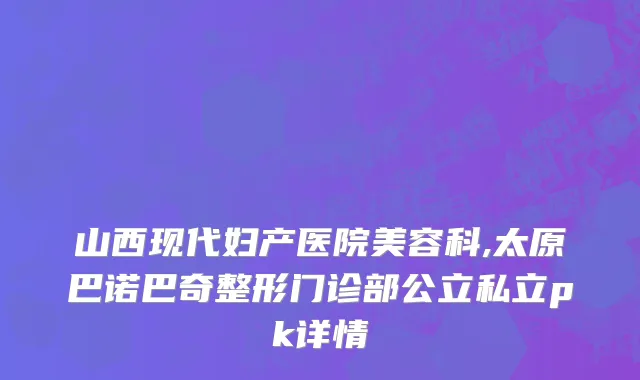 山西现代妇产医院美容科,太原巴诺巴奇整形门诊部公立私立pk详情