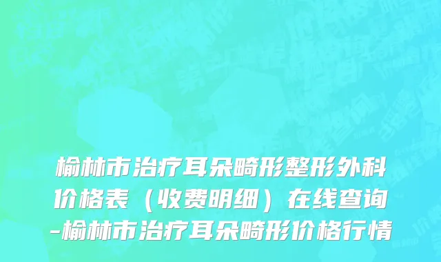 榆林市治疗耳朵畸形整形外科价格表（收费明细）在线查询-榆林市治疗耳朵畸形价格行情