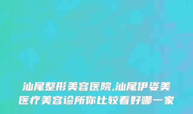 汕尾整形美容医院,汕尾伊姿美医疗美容诊所你比较看好哪一家