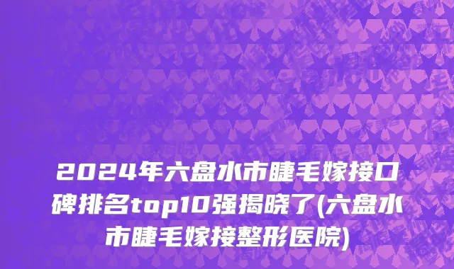 2024年六盘水市睫毛嫁接口碑排名top10强揭晓了(六盘水市睫毛嫁接整形医院)