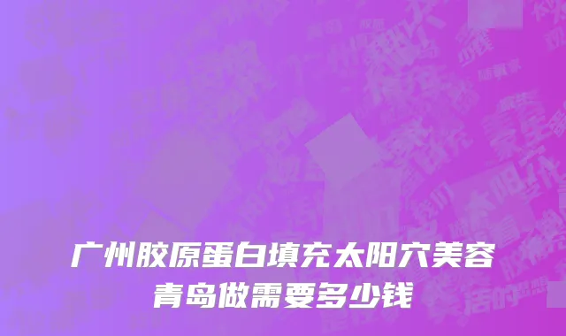 广州胶原蛋白填充太阳穴美容青岛做需要多少钱
