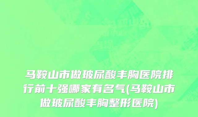 马鞍山市做玻尿酸丰胸医院排行前十强哪家有名气(马鞍山市做玻尿酸丰胸整形医院)