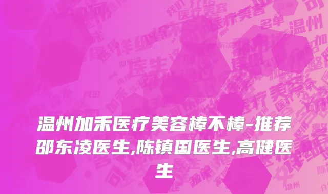 温州加禾医疗美容棒不棒-推荐邵东凌医生,陈镇国医生,高健医生