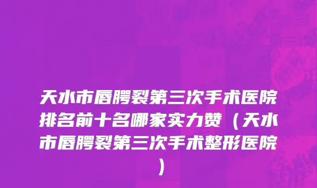 天水市唇腭裂第三次手术医院排名前十名哪家实力赞（天水市唇腭裂第三次手术整形医院）