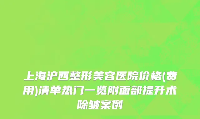 上海沪西整形美容医院价格(费用)清单热门一览附面部提升术除皱案例