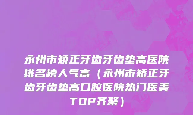 永州市矫正牙齿牙齿垫高医院排名榜人气高（永州市矫正牙齿牙齿垫高口腔医院热门医美TOP齐聚）
