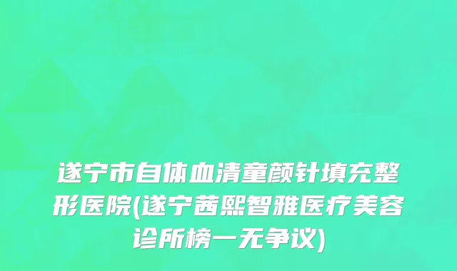 遂宁市自体血清童颜针填充整形医院(遂宁茜熙智雅医疗美容诊所榜一无争议)