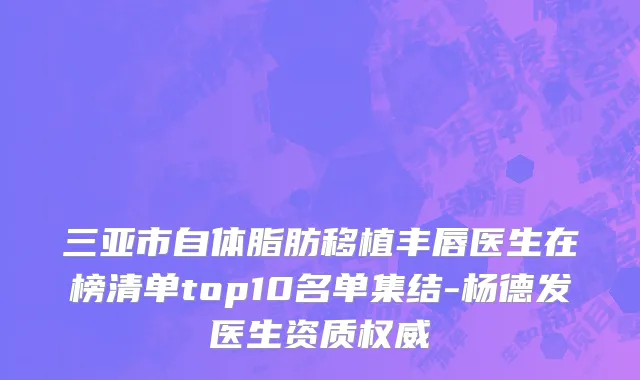 三亚市自体脂肪移植丰唇医生在榜清单top10名单集结-杨德发医生资质权威