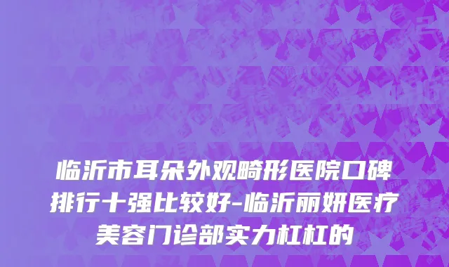 临沂市耳朵外观畸形医院口碑排行十强比较好-临沂丽妍医疗美容门诊部实力杠杠的