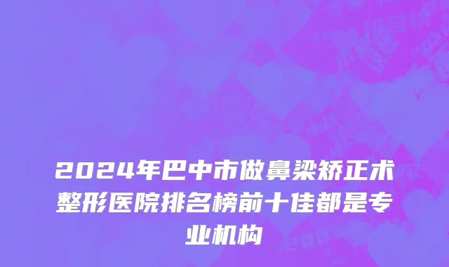 2024年巴中市做鼻梁矫正术整形医院排名榜前十佳都是专业机构