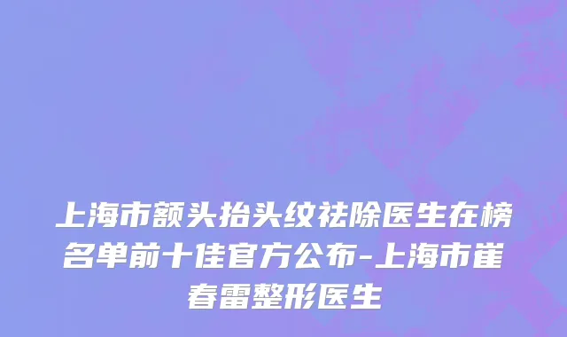 上海市额头抬头纹祛除医生在榜名单前十佳官方公布-上海市崔春雷整形医生