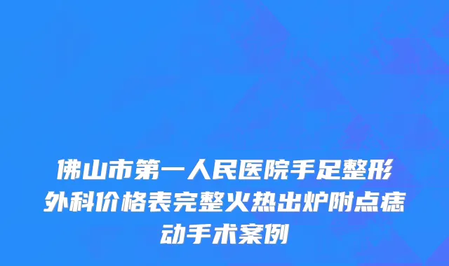 佛山市第一人民医院手足整形外科价格表完整火热出炉附点痣动手术案例