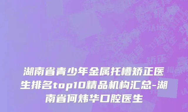 湖南省青少年金属托槽矫正医生排名top10精品机构汇总-湖南省何炜华口腔医生