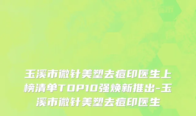 玉溪市微针美塑去痘印医生上榜清单TOP10强焕新推出-玉溪市微针美塑去痘印医生