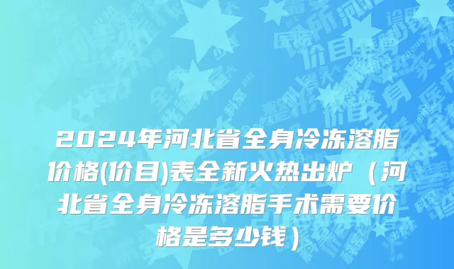 2024年河北省全身冷冻溶脂价格(价目)表全新火热出炉（河北省全身冷冻溶脂手术需要价格是多少钱）
