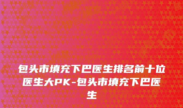 包头市填充下巴医生排名前十位医生大PK-包头市填充下巴医生