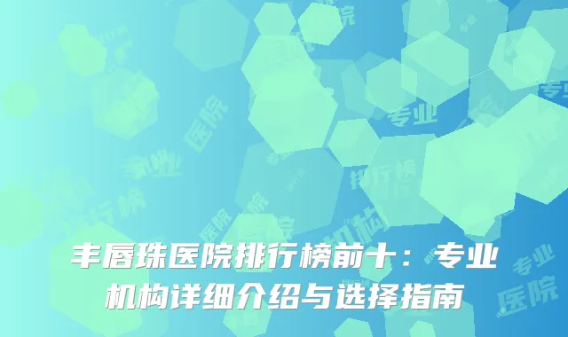 丰唇珠医院排行榜前十：专业机构详细介绍与选择指南