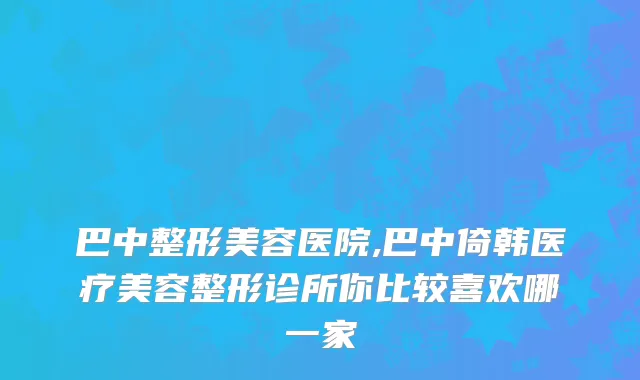 巴中整形美容医院,巴中倚韩医疗美容整形诊所你比较喜欢哪一家