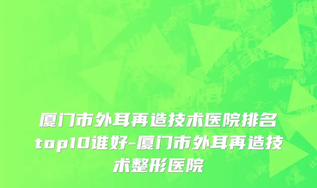 厦门市外耳再造技术医院排名top10谁好-厦门市外耳再造技术整形医院