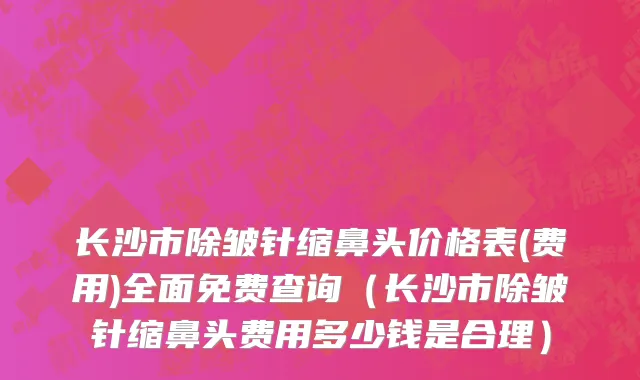 长沙市除皱针缩鼻头价格表(费用)全面免费查询（长沙市除皱针缩鼻头费用多少钱是合理）