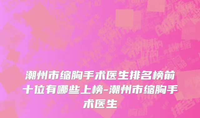 潮州市缩胸手术医生排名榜前十位有哪些上榜-潮州市缩胸手术医生