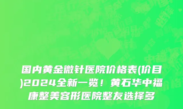 国内黄金微针医院价格表(价目)2024全新一览!黄石华中福康整美容形医院整友选择多