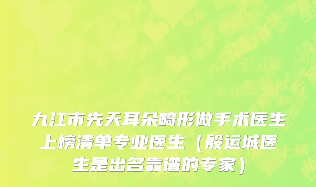 九江市先天耳朵畸形做手术医生上榜清单专业医生（殷运城医生是出名靠谱的专家）